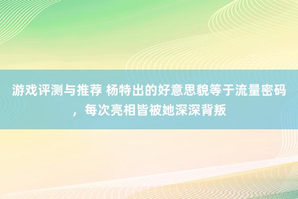 游戏评测与推荐 杨特出的好意思貌等于流量密码，每次亮相皆被她深深背叛