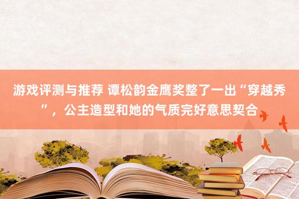 游戏评测与推荐 谭松韵金鹰奖整了一出“穿越秀”，公主造型和她的气质完好意思契合