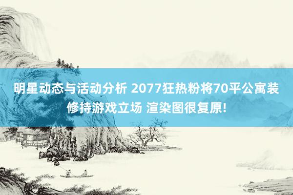 明星动态与活动分析 2077狂热粉将70平公寓装修持游戏立场 渲染图很复原!