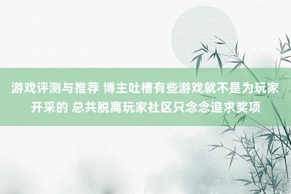 游戏评测与推荐 博主吐槽有些游戏就不是为玩家开采的 总共脱离玩家社区只念念追求奖项