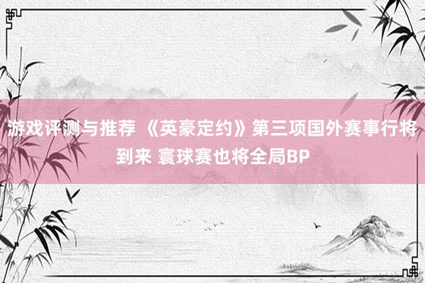 游戏评测与推荐 《英豪定约》第三项国外赛事行将到来 寰球赛也将全局BP