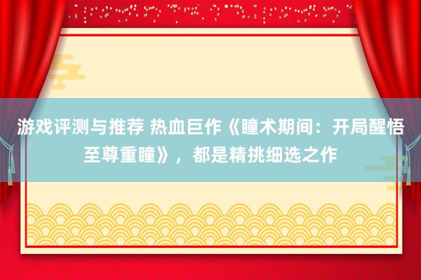 游戏评测与推荐 热血巨作《瞳术期间：开局醒悟至尊重瞳》，都是精挑细选之作