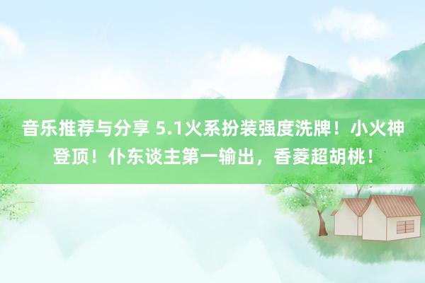 音乐推荐与分享 5.1火系扮装强度洗牌！小火神登顶！仆东谈主第一输出，香菱超胡桃！