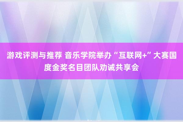 游戏评测与推荐 音乐学院举办“互联网+”大赛国度金奖名目团队劝诫共享会