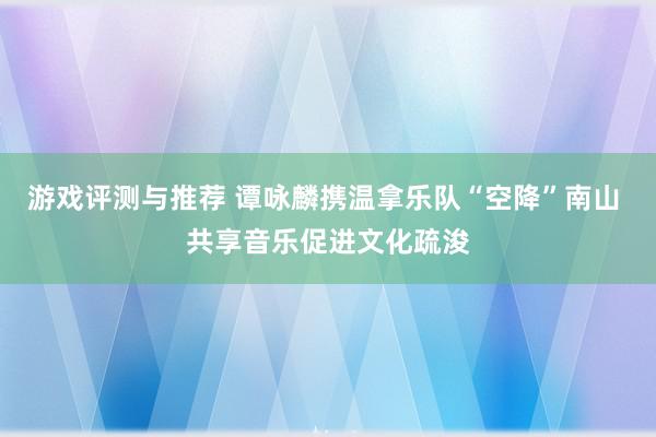 游戏评测与推荐 谭咏麟携温拿乐队“空降”南山 共享音乐促进文化疏浚