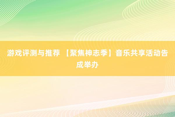 游戏评测与推荐 【聚焦神志季】音乐共享活动告成举办