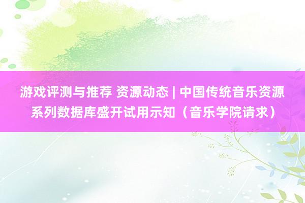 游戏评测与推荐 资源动态 | 中国传统音乐资源系列数据库盛开试用示知（音乐学院请求）