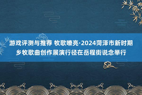 游戏评测与推荐 牧歌嘹亮·2024菏泽市新时期乡牧歌曲创作展演行径在岳程街说念举行