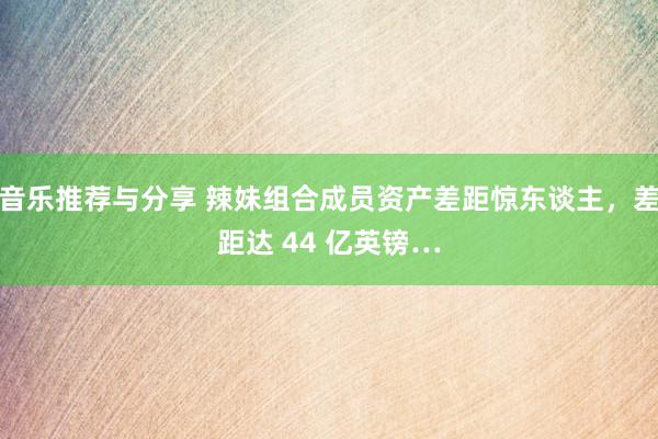 音乐推荐与分享 辣妹组合成员资产差距惊东谈主，差距达 44 亿英镑…