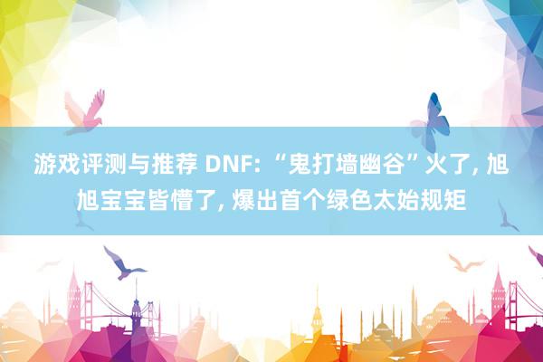 游戏评测与推荐 DNF: “鬼打墙幽谷”火了, 旭旭宝宝皆懵了, 爆出首个绿色太始规矩