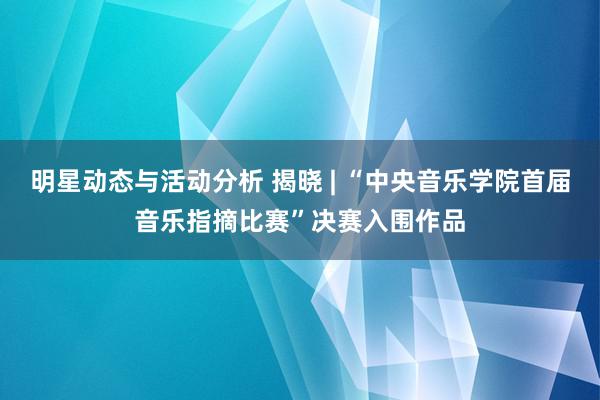 明星动态与活动分析 揭晓 | “中央音乐学院首届音乐指摘比赛”决赛入围作品