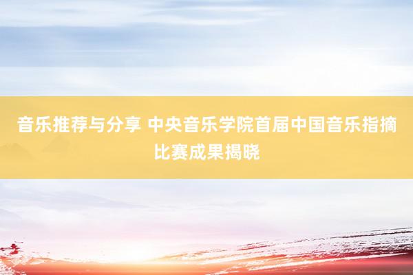 音乐推荐与分享 中央音乐学院首届中国音乐指摘比赛成果揭晓