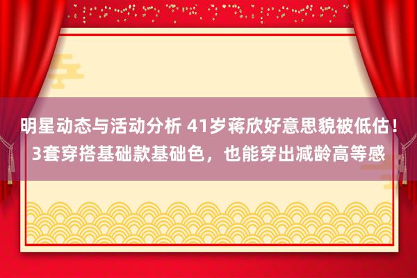 明星动态与活动分析 41岁蒋欣好意思貌被低估！3套穿搭基础款基础色，也能穿出减龄高等感