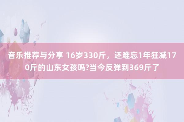 音乐推荐与分享 16岁330斤，还难忘1年狂减170斤的山东女孩吗?当今反弹到369斤了