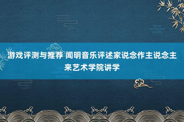 游戏评测与推荐 闻明音乐评述家说念作主说念主来艺术学院讲学