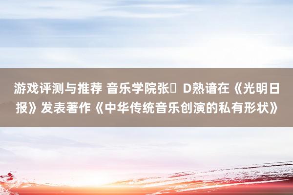 游戏评测与推荐 音乐学院张�D熟谙在《光明日报》发表著作《中华传统音乐创演的私有形状》