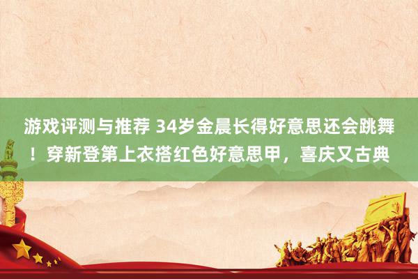 游戏评测与推荐 34岁金晨长得好意思还会跳舞！穿新登第上衣搭红色好意思甲，喜庆又古典