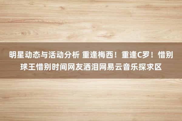 明星动态与活动分析 重逢梅西！重逢C罗！惜别球王惜别时间网友洒泪网易云音乐探求区