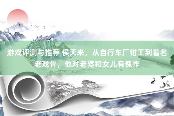 游戏评测与推荐 侯天来，从自行车厂钳工到着名老戏骨，他对老婆和女儿有傀怍