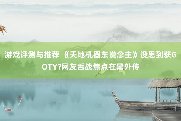 游戏评测与推荐 《天地机器东说念主》没思到获GOTY?网友舌战焦点在黑外传