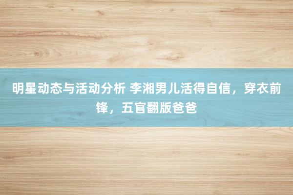 明星动态与活动分析 李湘男儿活得自信，穿衣前锋，五官翻版爸爸