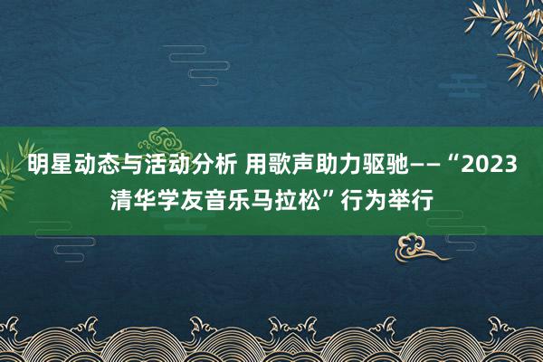 明星动态与活动分析 用歌声助力驱驰——“2023清华学友音乐马拉松”行为举行