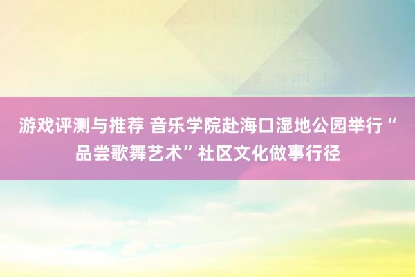 游戏评测与推荐 音乐学院赴海口湿地公园举行“品尝歌舞艺术”社区文化做事行径