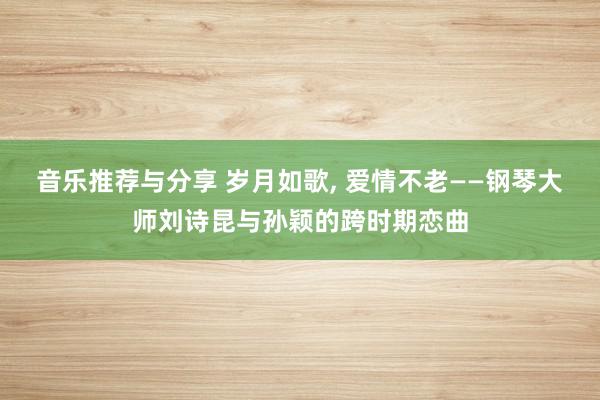 音乐推荐与分享 岁月如歌, 爱情不老——钢琴大师刘诗昆与孙颖的跨时期恋曲