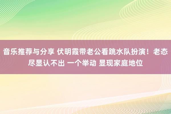 音乐推荐与分享 伏明霞带老公看跳水队扮演！老态尽显认不出 一个举动 显现家庭地位