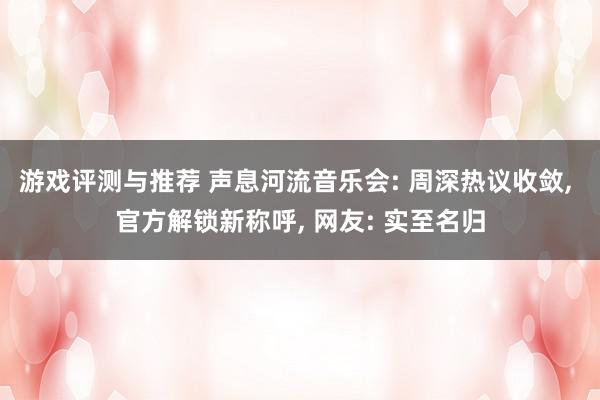 游戏评测与推荐 声息河流音乐会: 周深热议收敛, 官方解锁新称呼, 网友: 实至名归