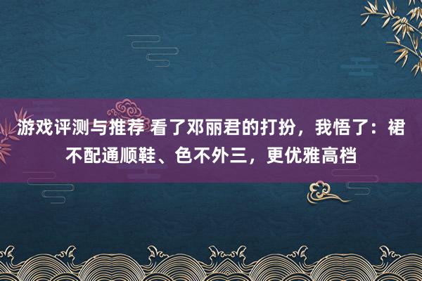 游戏评测与推荐 看了邓丽君的打扮，我悟了：裙不配通顺鞋、色不外三，更优雅高档