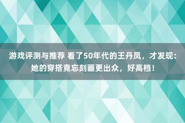 游戏评测与推荐 看了50年代的王丹凤，才发现：她的穿搭竟忘刻画更出众，好高档！