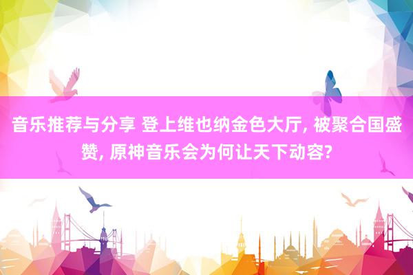 音乐推荐与分享 登上维也纳金色大厅, 被聚合国盛赞, 原神音乐会为何让天下动容?