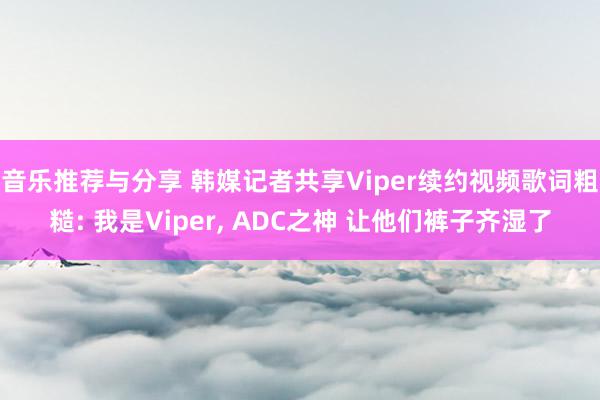 音乐推荐与分享 韩媒记者共享Viper续约视频歌词粗糙: 我是Viper, ADC之神 让他们裤子齐湿了