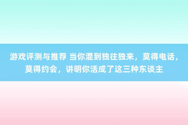 游戏评测与推荐 当你混到独往独来，莫得电话，莫得约会，讲明你活成了这三种东谈主