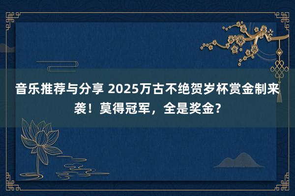 音乐推荐与分享 2025万古不绝贺岁杯赏金制来袭！莫得冠军，全是奖金？