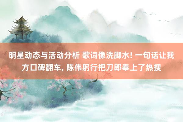 明星动态与活动分析 歌词像洗脚水! 一句话让我方口碑翻车, 陈伟躬行把刀郎奉上了热搜