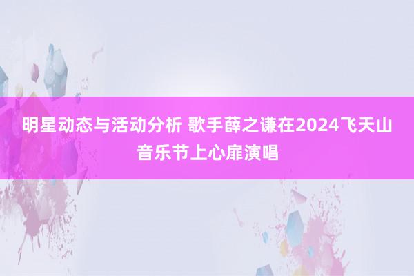 明星动态与活动分析 歌手薛之谦在2024飞天山音乐节上心扉演唱