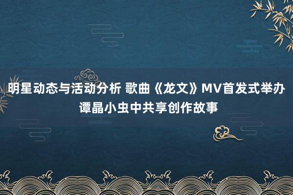 明星动态与活动分析 歌曲《龙文》MV首发式举办 谭晶小虫中共享创作故事