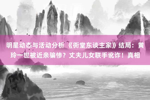 明星动态与活动分析 《衖堂东谈主家》结局：黄玲一世被近亲骗惨？丈夫儿女联手讹诈！真相