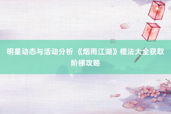 明星动态与活动分析 《烟雨江湖》棍法大全获取阶梯攻略