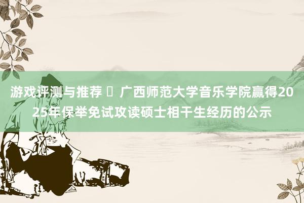 游戏评测与推荐 ​广西师范大学音乐学院赢得2025年保举免试攻读硕士相干生经历的公示