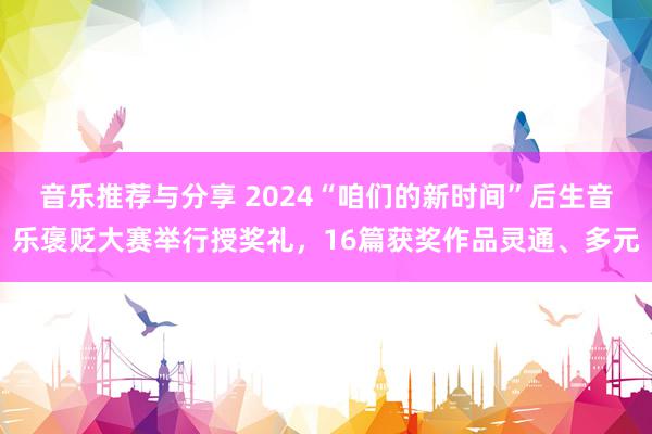 音乐推荐与分享 2024“咱们的新时间”后生音乐褒贬大赛举行授奖礼，16篇获奖作品灵通、多元