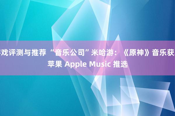 游戏评测与推荐 “音乐公司”米哈游：《原神》音乐获取苹果 Apple Music 推选