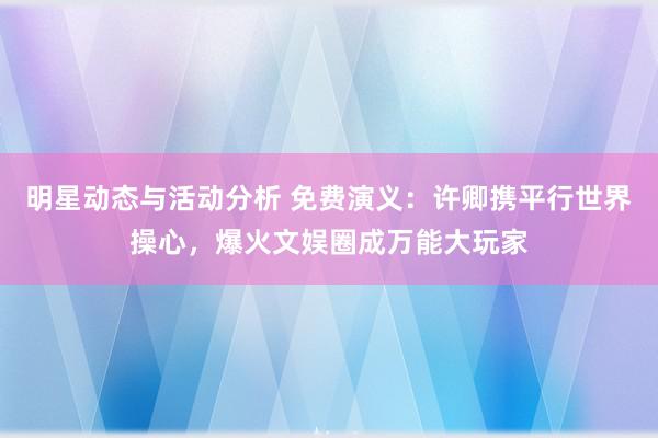 明星动态与活动分析 免费演义：许卿携平行世界操心，爆火文娱圈成万能大玩家