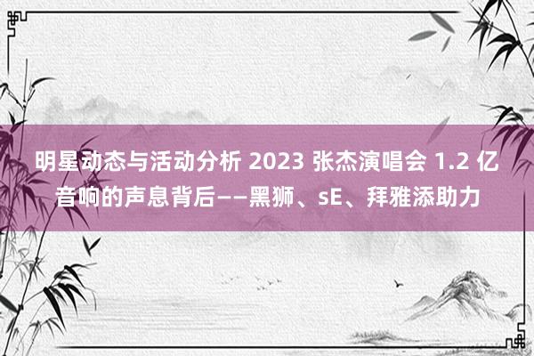 明星动态与活动分析 2023 张杰演唱会 1.2 亿音响的声息背后——黑狮、sE、拜雅添助力