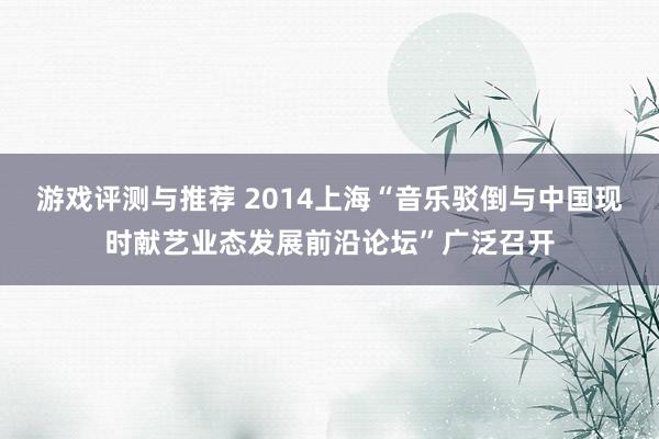 游戏评测与推荐 2014上海“音乐驳倒与中国现时献艺业态发展前沿论坛”广泛召开