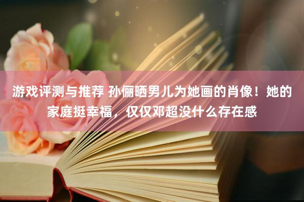 游戏评测与推荐 孙俪晒男儿为她画的肖像！她的家庭挺幸福，仅仅邓超没什么存在感