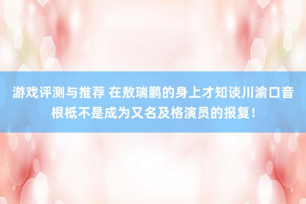 游戏评测与推荐 在敖瑞鹏的身上才知谈川渝口音根柢不是成为又名及格演员的报复！