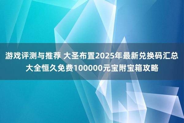 游戏评测与推荐 大圣布置2025年最新兑换码汇总大全恒久免费100000元宝附宝箱攻略